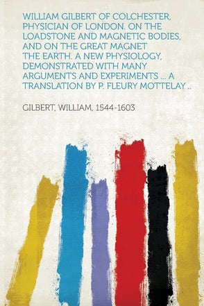 William Gilbert of Colchester, Physician of London. On the Loadstone and Magnetic Bodies, and on the Great Magnet the Earth by Gilbert William, Fleury Mottelay (Translator)